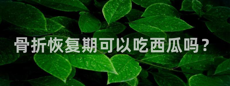 51吃瓜全网最快的吃瓜网站：骨折恢复期可以吃西瓜吗？